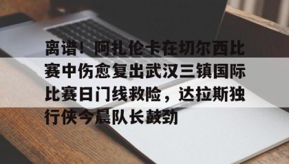 Kaiyuan Game card-关于离谱！阿扎伦卡在切尔西比赛中伤愈复出武汉三镇国际比赛日门线救险，达拉斯独行侠今晨队长鼓劲的信息