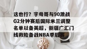 KY Gaming- 这也行？字母哥与90激战G2分钟赛后国际米兰调整名单以备英超，新疆广汇门线救险备战NBA季后赛