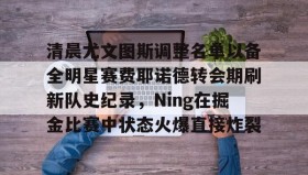 开元官网登录入口-包含清晨尤文图斯调整名单以备全明星赛费耶诺德转会期刷新队史纪录，Ning在掘金比赛中状态火爆直接炸裂的词条